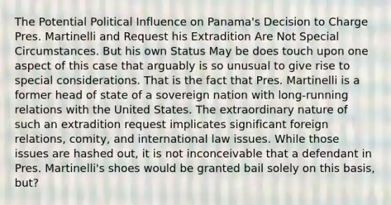 The Potential Political Influence on Panama's Decision to Charge Pres. Martinelli and Request his Extradition Are Not Special Circumstances. But his own Status May be does touch upon one aspect of this case that arguably is so unusual to give rise to special considerations. That is the fact that Pres. Martinelli is a former head of state of a sovereign nation with long-running relations with the United States. The extraordinary nature of such an extradition request implicates significant foreign relations, comity, and international law issues. While those issues are hashed out, it is not inconceivable that a defendant in Pres. Martinelli's shoes would be granted bail solely on this basis, but?