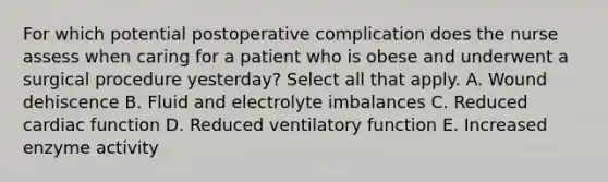 For which potential postoperative complication does the nurse assess when caring for a patient who is obese and underwent a surgical procedure yesterday? Select all that apply. A. Wound dehiscence B. Fluid and electrolyte imbalances C. Reduced cardiac function D. Reduced ventilatory function E. Increased enzyme activity