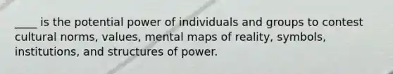 ____ is the potential power of individuals and groups to contest cultural norms, values, mental maps of reality, symbols, institutions, and structures of power.