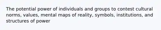 The potential power of individuals and groups to contest cultural norms, values, mental maps of reality, symbols, institutions, and structures of power