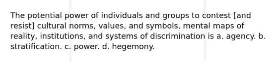 The potential power of individuals and groups to contest [and resist] cultural norms, values, and symbols, mental maps of reality, institutions, and systems of discrimination is a. agency. b. stratification. c. power. d. hegemony.