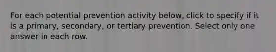 For each potential prevention activity below, click to specify if it is a primary, secondary, or tertiary prevention.​ Select only one answer in each row.