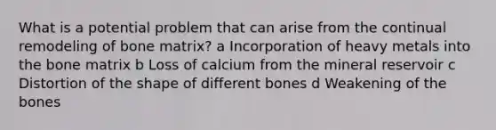 What is a potential problem that can arise from the continual remodeling of bone matrix? a Incorporation of heavy metals into the bone matrix b Loss of calcium from the mineral reservoir c Distortion of the shape of different bones d Weakening of the bones