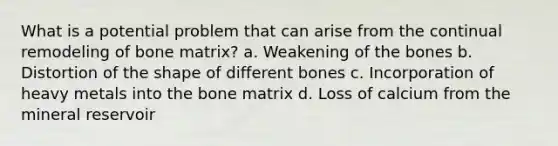 What is a potential problem that can arise from the continual remodeling of bone matrix? a. Weakening of the bones b. Distortion of the shape of different bones c. Incorporation of heavy metals into the bone matrix d. Loss of calcium from the mineral reservoir