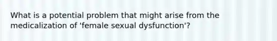 What is a potential problem that might arise from the medicalization of 'female sexual dysfunction'?