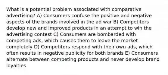 What is a potential problem associated with comparative advertising? A) Consumers confuse the positive and negative aspects of the brands involved in the ad war B) Competitors develop new and improved products in an attempt to win the advertising contest C) Consumers are bombarded with competing ads, which causes them to leave the market completely D) Competitors respond with their own ads, which often results in negative publicity for both brands E) Consumers alternate between competing products and never develop brand loyalties