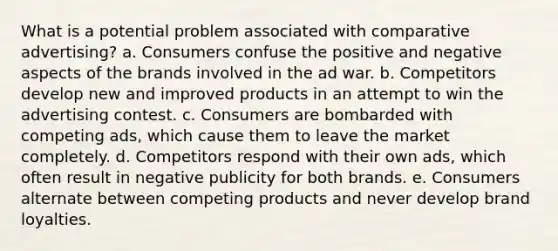 What is a potential problem associated with comparative advertising? a. Consumers confuse the positive and negative aspects of the brands involved in the ad war. b. Competitors develop new and improved products in an attempt to win the advertising contest. c. Consumers are bombarded with competing ads, which cause them to leave the market completely. d. Competitors respond with their own ads, which often result in negative publicity for both brands. e. Consumers alternate between competing products and never develop brand loyalties.