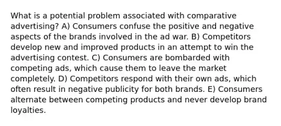 What is a potential problem associated with comparative advertising? A) Consumers confuse the positive and negative aspects of the brands involved in the ad war. B) Competitors develop new and improved products in an attempt to win the advertising contest. C) Consumers are bombarded with competing ads, which cause them to leave the market completely. D) Competitors respond with their own ads, which often result in negative publicity for both brands. E) Consumers alternate between competing products and never develop brand loyalties.