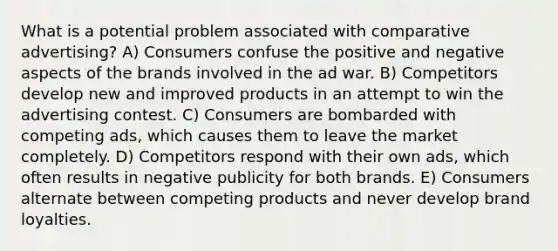 What is a potential problem associated with comparative advertising? A) Consumers confuse the positive and negative aspects of the brands involved in the ad war. B) Competitors develop new and improved products in an attempt to win the advertising contest. C) Consumers are bombarded with competing ads, which causes them to leave the market completely. D) Competitors respond with their own ads, which often results in negative publicity for both brands. E) Consumers alternate between competing products and never develop brand loyalties.