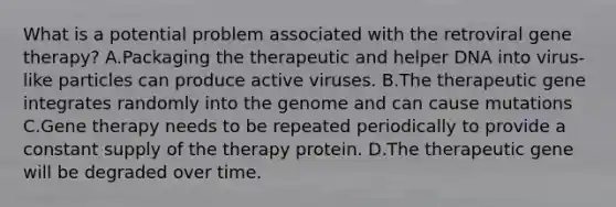 What is a potential problem associated with the retroviral gene therapy? A.Packaging the therapeutic and helper DNA into virus-like particles can produce active viruses. B.The therapeutic gene integrates randomly into the genome and can cause mutations C.Gene therapy needs to be repeated periodically to provide a constant supply of the therapy protein. D.The therapeutic gene will be degraded over time.