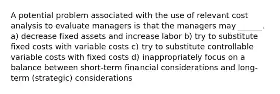 A potential problem associated with the use of relevant cost analysis to evaluate managers is that the managers may ______. a) decrease fixed assets and increase labor b) try to substitute fixed costs with variable costs c) try to substitute controllable variable costs with fixed costs d) inappropriately focus on a balance between short-term financial considerations and long-term (strategic) considerations