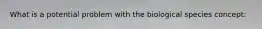 What is a potential problem with the biological species concept: