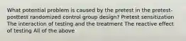 What potential problem is caused by the pretest in the pretest-posttest randomized control group design? Pretest sensitization The interaction of testing and the treatment The reactive effect of testing All of the above