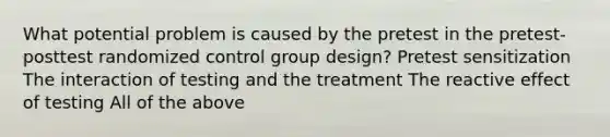 What potential problem is caused by the pretest in the pretest-posttest randomized control group design? Pretest sensitization The interaction of testing and the treatment The reactive effect of testing All of the above