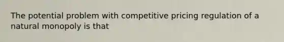 The potential problem with competitive pricing regulation of a natural monopoly is that