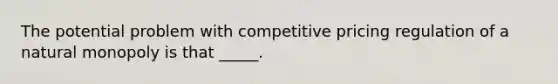 The potential problem with competitive pricing regulation of a natural monopoly is that _____.