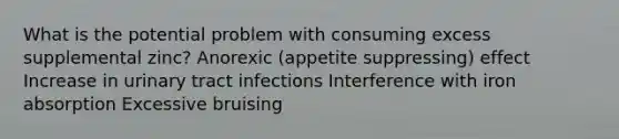 What is the potential problem with consuming excess supplemental zinc? Anorexic (appetite suppressing) effect Increase in urinary tract infections Interference with iron absorption Excessive bruising