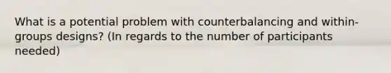 What is a potential problem with counterbalancing and within-groups designs? (In regards to the number of participants needed)