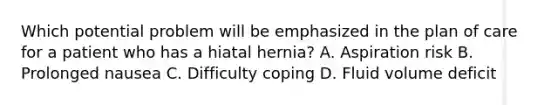 Which potential problem will be emphasized in the plan of care for a patient who has a hiatal hernia? A. Aspiration risk B. Prolonged nausea C. Difficulty coping D. Fluid volume deficit