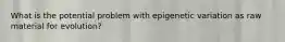 What is the potential problem with epigenetic variation as raw material for evolution?