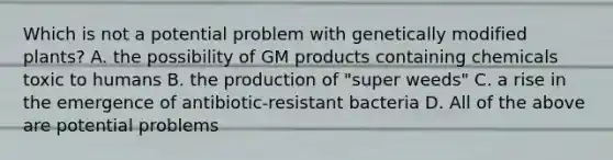 Which is not a potential problem with genetically modified plants? A. the possibility of GM products containing chemicals toxic to humans B. the production of "super weeds" C. a rise in the emergence of antibiotic-resistant bacteria D. All of the above are potential problems