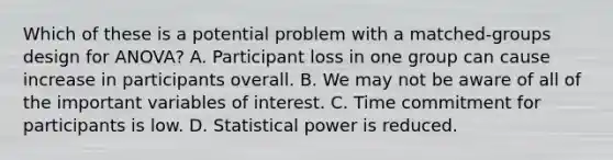 Which of these is a potential problem with a matched-groups design for ANOVA? A. Participant loss in one group can cause increase in participants overall. B. We may not be aware of all of the important variables of interest. C. Time commitment for participants is low. D. Statistical power is reduced.