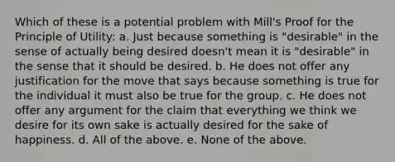 Which of these is a potential problem with Mill's Proof for the Principle of Utility: a. Just because something is "desirable" in the sense of actually being desired doesn't mean it is "desirable" in the sense that it should be desired. b. He does not offer any justification for the move that says because something is true for the individual it must also be true for the group. c. He does not offer any argument for the claim that everything we think we desire for its own sake is actually desired for the sake of happiness. d. All of the above. e. None of the above.