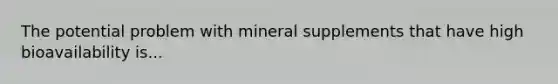 The potential problem with mineral supplements that have high bioavailability is...