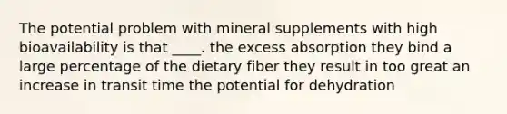 The potential problem with mineral supplements with high bioavailability is that ____. the excess absorption they bind a large percentage of the dietary fiber they result in too great an increase in transit time the potential for dehydration