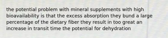 the potential problem with mineral supplements with high bioavailability is that the excess absorption they bund a large percentage of the dietary fiber they result in too great an increase in transit time the potential for dehydration