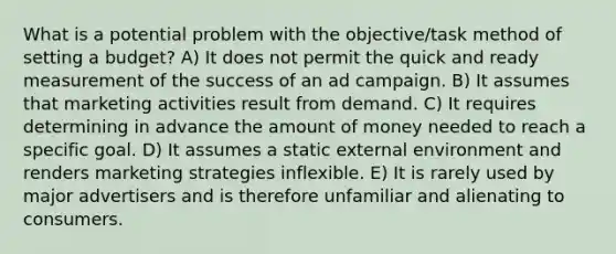 What is a potential problem with the objective/task method of setting a budget? A) It does not permit the quick and ready measurement of the success of an ad campaign. B) It assumes that marketing activities result from demand. C) It requires determining in advance the amount of money needed to reach a specific goal. D) It assumes a static external environment and renders marketing strategies inflexible. E) It is rarely used by major advertisers and is therefore unfamiliar and alienating to consumers.