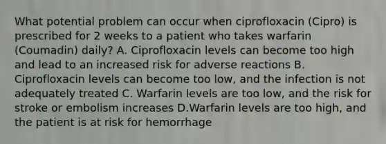 What potential problem can occur when ciprofloxacin (Cipro) is prescribed for 2 weeks to a patient who takes warfarin (Coumadin) daily? A. Ciprofloxacin levels can become too high and lead to an increased risk for adverse reactions B. Ciprofloxacin levels can become too low, and the infection is not adequately treated C. Warfarin levels are too low, and the risk for stroke or embolism increases D.Warfarin levels are too high, and the patient is at risk for hemorrhage