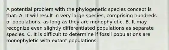 A potential problem with the phylogenetic species concept is that: A. It will result in very large species, comprising hundreds of populations, as long as they are monophyletic. B. It may recognize even slightly differentiated populations as separate species. C. It is difficult to determine if fossil populations are monophyletic with extant populations.