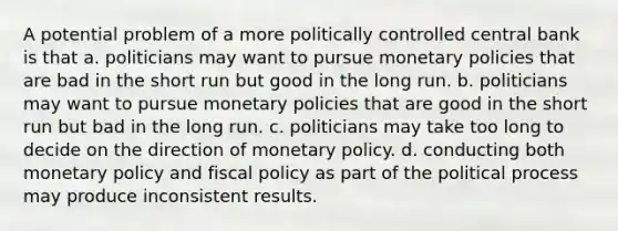 A potential problem of a more politically controlled central bank is that a. politicians may want to pursue monetary policies that are bad in the short run but good in the long run. b. politicians may want to pursue monetary policies that are good in the short run but bad in the long run. c. politicians may take too long to decide on the direction of monetary policy. d. conducting both monetary policy and fiscal policy as part of the political process may produce inconsistent results.