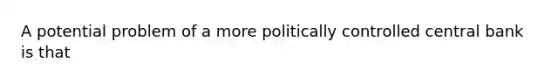 A potential problem of a more politically controlled central bank is that