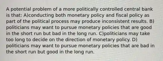 A potential problem of a more politically controlled central bank is that: A)conducting both monetary policy and fiscal policy as part of the political process may produce inconsistent results. B) politicians may want to pursue monetary policies that are good in the short run but bad in the long run. C)politicians may take too long to decide on the direction of monetary policy. D) politicians may want to pursue monetary policies that are bad in the short run but good in the long run.