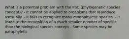 What is a potential problem with the PSC (phylogenetic species concept)? - It cannot be applied to organisms that reproduce asexually. - It fails to recognize many monophyletic species. - It leads to the recognition of a much smaller number of species than the biological species concept - Some species may be paraphyletic