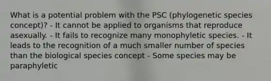 What is a potential problem with the PSC (phylogenetic species concept)? - It cannot be applied to organisms that reproduce asexually. - It fails to recognize many monophyletic species. - It leads to the recognition of a much smaller number of species than the biological species concept - Some species may be paraphyletic