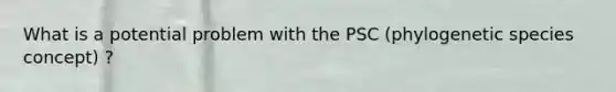 What is a potential problem with the PSC (phylogenetic species concept) ?