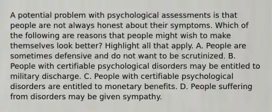 A potential problem with psychological assessments is that people are not always honest about their symptoms. Which of the following are reasons that people might wish to make themselves look better? Highlight all that apply. A. People are sometimes defensive and do not want to be scrutinized. B. People with certifiable psychological disorders may be entitled to military discharge. C. People with certifiable psychological disorders are entitled to monetary benefits. D. People suffering from disorders may be given sympathy.