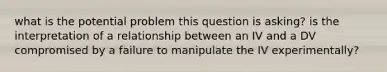 what is the potential problem this question is asking? is the interpretation of a relationship between an IV and a DV compromised by a failure to manipulate the IV experimentally?