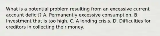 What is a potential problem resulting from an excessive current account​ deficit? A. Permanently excessive consumption. B. Investment that is too high. C. A lending crisis. D. Difficulties for creditors in collecting their money.