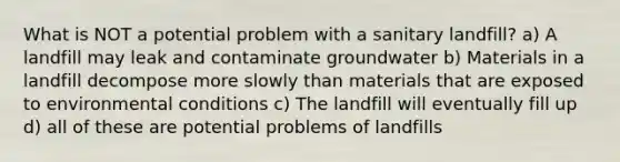 What is NOT a potential problem with a sanitary landfill? a) A landfill may leak and contaminate groundwater b) Materials in a landfill decompose more slowly than materials that are exposed to environmental conditions c) The landfill will eventually fill up d) all of these are potential problems of landfills