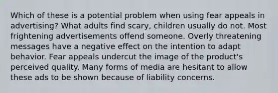 Which of these is a potential problem when using fear appeals in advertising? What adults find scary, children usually do not. Most frightening advertisements offend someone. Overly threatening messages have a negative effect on the intention to adapt behavior. Fear appeals undercut the image of the product's perceived quality. Many forms of media are hesitant to allow these ads to be shown because of liability concerns.