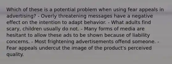 Which of these is a potential problem when using fear appeals in advertising? - Overly threatening messages have a negative effect on the intention to adapt behavior. - What adults find scary, children usually do not. - Many forms of media are hesitant to allow these ads to be shown because of liability concerns. - Most frightening advertisements offend someone. - Fear appeals undercut the image of the product's perceived quality.