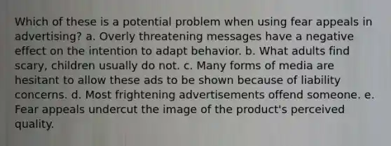 Which of these is a potential problem when using fear appeals in advertising? a. Overly threatening messages have a negative effect on the intention to adapt behavior. b. What adults find scary, children usually do not. c. Many forms of media are hesitant to allow these ads to be shown because of liability concerns. d. Most frightening advertisements offend someone. e. Fear appeals undercut the image of the product's perceived quality.