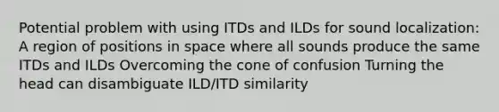 Potential problem with using ITDs and ILDs for sound localization: A region of positions in space where all sounds produce the same ITDs and ILDs Overcoming the cone of confusion Turning the head can disambiguate ILD/ITD similarity