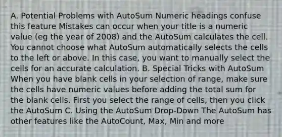 A. Potential Problems with AutoSum Numeric headings confuse this feature Mistakes can occur when your title is a numeric value (eg the year of 2008) and the AutoSum calculates the cell. You cannot choose what AutoSum automatically selects the cells to the left or above. In this case, you want to manually select the cells for an accurate calculation. B. Special Tricks with AutoSum When you have blank cells in your selection of range, make sure the cells have numeric values before adding the total sum for the blank cells. First you select the range of cells, then you click the AutoSum C. Using the AutoSum Drop-Down The AutoSum has other features like the AutoCount, Max, Min and more