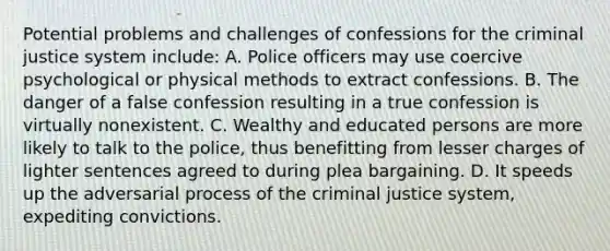 Potential problems and challenges of confessions for the criminal justice system include: A. Police officers may use coercive psychological or physical methods to extract confessions. B. The danger of a false confession resulting in a true confession is virtually nonexistent. C. Wealthy and educated persons are more likely to talk to the police, thus benefitting from lesser charges of lighter sentences agreed to during plea bargaining. D. It speeds up the adversarial process of the criminal justice system, expediting convictions.