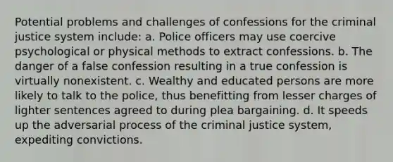 Potential problems and challenges of confessions for the criminal justice system include: a. Police officers may use coercive psychological or physical methods to extract confessions. b. The danger of a false confession resulting in a true confession is virtually nonexistent. c. Wealthy and educated persons are more likely to talk to the police, thus benefitting from lesser charges of lighter sentences agreed to during plea bargaining. d. It speeds up the adversarial process of the criminal justice system, expediting convictions.